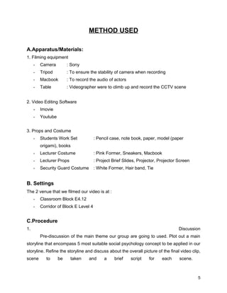 METHOD USED
A.Apparatus/Materials:
1. Filming equipment
- Camera : Sony
- Tripod : To ensure the stability of camera when recording
- Macbook : To record the audio of actors
- Table : Videographer were to climb up and record the CCTV scene
2. Video Editing Software
- Imovie
- Youtube
3. Props and Costume
- Students Work Set : Pencil case, note book, paper, model (paper
origami), books
- Lecturer Costume : Pink Former, Sneakers, Macbook
- Lecturer Props : Project Brief Slides, Projector, Projector Screen
- Security Guard Costume : White Former, Hair band, Tie
B. Settings
The 2 venue that we filmed our video is at :
- Classroom Block E4.12
- Corridor of Block E Level 4
C.Procedure
1. Discussion
Pre-discussion of the main theme our group are going to used. Plot out a main
storyline that encompass 5 most suitable social psychology concept to be applied in our
storyline. Refine the storyline and discuss about the overall picture of the final video clip,
scene to be taken and a brief script for each scene.
5
 