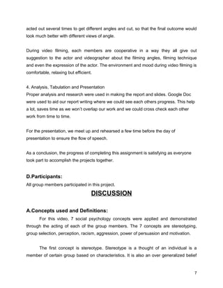 acted out several times to get different angles and cut, so that the final outcome would
look much better with different views of angle.
During video filming, each members are cooperative in a way they all give out
suggestion to the actor and videographer about the filming angles, filming technique
and even the expression of the actor. The environment and mood during video filming is
comfortable, relaxing but efficient.
4. Analysis, Tabulation and Presentation
Proper analysis and research were used in making the report and slides. Google Doc
were used to aid our report writing where we could see each others progress. This help
a lot, saves time as we won’t overlap our work and we could cross check each other
work from time to time.
For the presentation, we meet up and rehearsed a few time before the day of
presentation to ensure the flow of speech.
As a conclusion, the progress of completing this assignment is satisfying as everyone
took part to accomplish the projects together.
D.Participants:
All group members participated in this project.
DISCUSSION
A.Concepts used and Definitions:
For this video, 7 social psychology concepts were applied and demonstrated
through the acting of each of the group members. The 7 concepts are stereotyping,
group selection, perception, racism, aggression, power of persuasion and motivation.
The first concept is stereotype. Stereotype is a thought of an individual is a
member of certain group based on characteristics. It is also an over generalized belief
7
 
