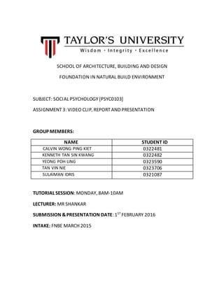 SCHOOL OF ARCHITECTURE, BUILDING AND DESIGN
FOUNDATION IN NATURAL BUILD ENVIRONMENT
SUBJECT: SOCIAL PSYCHOLOGY[PSYC0103]
ASSIGNMENT3: VIDEO CLIP, REPORTAND PRESENTATION
GROUP MEMBERS:
NAME STUDENT ID
CALVIN WONG PING KIET 0322481
KENNETH TAN SIN KWANG 0322482
YEONG POH LING 0323590
TAN VIN NIE 0323706
SULAIMAN IDRIS 0321087
TUTORIAL SESSION: MONDAY, 8AM-10AM
LECTURER: MR SHANKAR
SUBMISSION &PRESENTATION DATE: 1ST
FEBRUARY 2016
INTAKE: FNBE MARCH 2015
 