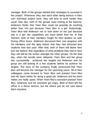9
manager. Both of the groups started their strategies to succeed in
the project. Whenever they see each other being serious in their
own individual project work, they will tend to work harder than
usual. One day, both of the groups were resting at the balcony.
Anderson thinks that Yeen Mun could not possibly do anything
better than him just because Yeen Mun is a girl. Surprisingly,
Yeen Mun told Anderson not to look down on her just because
she is a girl, her capabilities are much better than his. In that
moment, both of their members fought for their leaders as well.
During office hours, Anderson discussed their own progress with
his members and the data shows that they had attracted less
students than last year. After that, both of them still blame their
luck but believe that regardless of what problems they had to face
they will still be the winner amongst the other groups. On the final
day, when the results were released, Yeen Mun and her group
has successfully achieved her targets but Anderson and his
group are still lacking of a few students before he achieve his
targets. The boss of the company finally announced that Yeen
Mun will become the manager for the upcoming years. All of their
colleagues came forward to Yeen Mun and praised Yeen Mun
and her team mates for doing a great job. Anderson and his team
mates are really upset. When Yeen Mun’s assistant praised Yeen
Mun, Anderson and his assistant got angry. Both of them left the
office in a fierce tantrum, but the others just do not care about
them anymore.
 