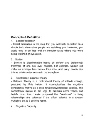 10
Concepts & Definition :
1. Social Facilitation
- Social facilitation is the idea that you will likely do better on a
simple task when other people are watching you. However, you
would tend to do less well on complex tasks where you were
being watched or evaluated.
2. Sexism
- Sexism is discrimination based on gender and preferential
treatment of one sex over another. For example, women still
make on average less money than men, and many people cite
this as evidence for sexism in the workplace.
3. Fritz Heider: Balance Theory
- Balance Theory is a motivational theory of attitude change,
proposed by Fritz Heider. It conceptualizes the cognitive
consistency motive as a drive toward psychological balance. The
consistency motive is the urge to maintain one's values and
beliefs over time. Heider proposed that "sentiment" or liking
relationships are balanced if the affect valence in a system
multiplies out to a positive result.
4. Cognitive Capacity
 