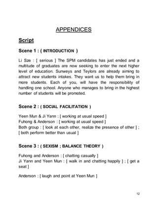 12
APPENDICES
Script
Scene 1 : ( INTRODUCTION )
Li Sze : [ serious ] The SPM candidates has just ended and a
multitude of graduates are now seeking to enter the next higher
level of education. Sunweys and Teylors are already aiming to
attract new students intakes. They want us to help them bring in
more students. Each of you, will have the responsibility of
handling one school. Anyone who manages to bring in the highest
number of students will be promoted.
Scene 2 : ( SOCIAL FACILITATION )
Yeen Mun & Ji Yann : [ working at usual speed ]
Fuhong & Anderson : [ working at usual speed ]
Both group : [ look at each other, realize the presence of other ] ;
[ both perform better than usual ]
Scene 3 : ( SEXISM ; BALANCE THEORY )
Fuhong and Anderson : [ chatting casually ]
Ji Yann and Yeen Mun : [ walk in and chatting happily ] ; [ get a
seat ]
Anderson : [ laugh and point at Yeen Mun ]
 