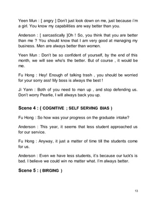 13
Yeen Mun : [ angry ] Don’t just look down on me, just because i’m
a girl. You know my capabilities are way better than you.
Anderson : [ sarcastically ]Oh ! So, you think that you are better
than me ? You should know that I am very good at managing my
business. Men are always better than women.
Yeen Mun : Don’t be so confident of yourself, by the end of this
month, we will see who's the better. But of course , it would be
me.
Fu Hong : Hey! Enough of talking trash , you should be worried
for your sorry ass! My boss is always the best !
Ji Yann : Both of you need to man up , and stop defending us.
Don’t worry Pearlie, I will always back you up.
Scene 4 : ( COGNITIVE ; SELF SERVING BIAS )
Fu Hong : So how was your progress on the graduate intake?
Anderson : This year, it seems that less student approached us
for our service.
Fu Hong : Anyway, it just a matter of time till the students come
for us.
Anderson : Even we have less students, it’s because our luck's is
bad. I believe we could win no matter what. I’m always better.
Scene 5 : ( BIRGING )
 