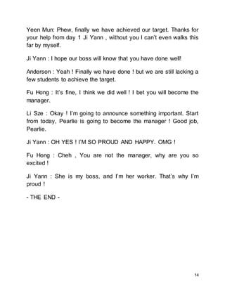 14
Yeen Mun: Phew, finally we have achieved our target. Thanks for
your help from day 1 Ji Yann , without you I can’t even walks this
far by myself.
Ji Yann : I hope our boss will know that you have done well!
Anderson : Yeah ! Finally we have done ! but we are still lacking a
few students to achieve the target.
Fu Hong : It’s fine, I think we did well ! I bet you will become the
manager.
Li Sze : Okay ! I’m going to announce something important. Start
from today, Pearlie is going to become the manager ! Good job,
Pearlie.
Ji Yann : OH YES ! I’M SO PROUD AND HAPPY. OMG !
Fu Hong : Cheh , You are not the manager, why are you so
excited !
Ji Yann : She is my boss, and I’m her worker. That’s why I’m
proud !
- THE END -
 