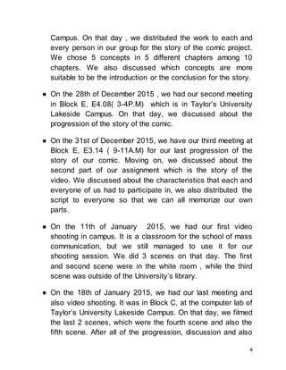 4
Campus. On that day , we distributed the work to each and
every person in our group for the story of the comic project.
We chose 5 concepts in 5 different chapters among 10
chapters. We also discussed which concepts are more
suitable to be the introduction or the conclusion for the story.
● On the 28th of December 2015 , we had our second meeting
in Block E, E4.08( 3-4P.M) which is in Taylor’s University
Lakeside Campus. On that day, we discussed about the
progression of the story of the comic.
● On the 31st of December 2015, we have our third meeting at
Block E, E3.14 ( 9-11A.M) for our last progression of the
story of our comic. Moving on, we discussed about the
second part of our assignment which is the story of the
video. We discussed about the characteristics that each and
everyone of us had to participate in, we also distributed the
script to everyone so that we can all memorize our own
parts.
● On the 11th of January 2015, we had our first video
shooting in campus. It is a classroom for the school of mass
communication, but we still managed to use it for our
shooting session. We did 3 scenes on that day. The first
and second scene were in the white room , while the third
scene was outside of the University’s library.
● On the 18th of January 2015, we had our last meeting and
also video shooting. It was in Block C, at the computer lab of
Taylor’s University Lakeside Campus. On that day, we filmed
the last 2 scenes, which were the fourth scene and also the
fifth scene. After all of the progression, discussion and also
 