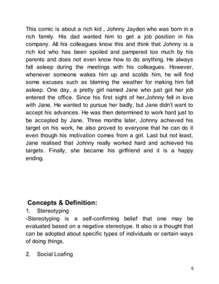 6
This comic is about a rich kid , Johnny Jayden who was born in a
rich family. His dad wanted him to get a job position in his
company. All his colleagues know this and think that Johnny is a
rich kid who has been spoiled and pampered too much by his
parents and does not even know how to do anything. He always
fall asleep during the meetings with his colleagues. However,
whenever someone wakes him up and scolds him, he will find
some excuses such as blaming the weather for making him fall
asleep. One day, a pretty girl named Jane who just got her job
entered the office. Since his first sight of her,Johnny fell in love
with Jane. He wanted to pursue her badly, but Jane didn’t want to
accept his advances. He was then determined to work hard just to
be accepted by Jane. Three months later, Johnny achieved his
target on his work, he also proved to everyone that he can do it
even though his motivation comes from a girl. Last but not least,
Jane realised that Johnny really worked hard and achieved his
targets. Finally, she became his girlfriend and it is a happy
ending.
Concepts & Definition:
1. Stereotyping
-Stereotyping is a self-confirming belief that one may be
evaluated based on a negative stereotype. It also is a thought that
can be adopted about specific types of individuals or certain ways
of doing things.
2. Social Loafing
 