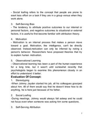 7
- Social loafing refers to the concept that people are prone to
exert less effort on a task if they are in a group versus when they
work alone.
3. Self-Serving Bias
- The tendency to attribute positive outcomes to our internal or
personal factors, and negative outcomes to situational or external
factors, it is useful to first become familiar with attribution theory.
4. Motivation
- Motivation is an internal process that makes a person move
toward a goal. Motivation, like intelligence, can't be directly
observed. Instead,motivation can only be inferred by noting a
person's behavior. Researchers have proposed theories that try
to explain human motivation.
5. Observational Learning
- Observational learning has been a part of the human experience
for a long time, but it wasn't until somewhat recently that
psychologists began to examine this phenomenon closely in an
effort to understand it better.
Evaluation Of Concept:
1. Stereotyping
-When Johnny Jayden started his job, all his colleagues gossiped
about him. All of them would say that he doesn’t know how to do
anything, he is here just because of his father.
2. Social Loafing
-During meetings, Johnny would always fall asleep and he could
not focus even when someone was asking him some questions.
3. Self-Serving Attribution
 