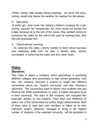 8
-When Johnny falls asleep during meetings , he never felt sorry.
Johnny would only blame the weather for making him fall asleep.
4. Motivation
-A pretty girl, Jane came into Johnny’s father’s company for a job.
Johnny pursued her romantically, but Jane would not accept him
simply because he is the son of the owner. She wanted Johnny to
increased his sales by the end of the year by working hard, then
she will reconsider him.
5. Observational Learning
- To achieves the sales, Johnny started to learn about business
and marketing skills from his dad. 3 months later, Johnny
succeeded in achieving the sales and won Jane’ heart .
Video
Storyline:
This video is about a company which specialises in promoting
different colleges and universities to high school graduates. One
day, the company received a project to target two different
universities which are ‘Teylor's University’ and also ‘Sunwey’s
University’. The universities want to attract new students who just
finished the SPM examinations to enter a higher education level
in their university. The boss of the company has assigned this
particular project to two leaders, Yeen Mun and Anderson to
select one of the universities for further target achievements. Both
of them have to lead their own members to follow up on their
individual project. Whoever managed to bring in the highest
number of students in the selected university will be promoted to
 