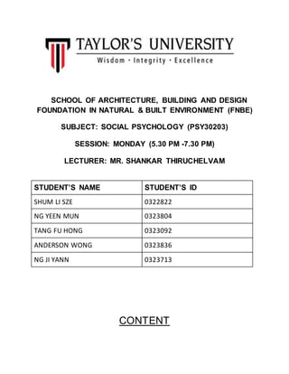 SCHOOL OF ARCHITECTURE, BUILDING AND DESIGN
FOUNDATION IN NATURAL & BUILT ENVIRONMENT (FNBE)
SUBJECT: SOCIAL PSYCHOLOGY (PSY30203)
SESSION: MONDAY (5.30 PM -7.30 PM)
LECTURER: MR. SHANKAR THIRUCHELVAM
STUDENT’S NAME STUDENT’S ID
SHUM LI SZE 0322822
NG YEEN MUN 0323804
TANG FU HONG 0323092
ANDERSON WONG 0323836
NG JI YANN 0323713
CONTENT
 