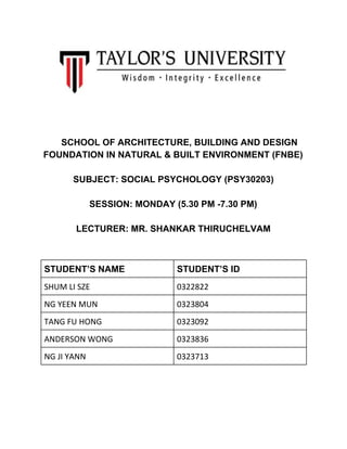    
  
  
  
 
 
 
 
 
SCHOOL OF ARCHITECTURE, BUILDING AND DESIGN 
FOUNDATION IN NATURAL & BUILT ENVIRONMENT (FNBE) 
  
SUBJECT: SOCIAL PSYCHOLOGY (PSY30203) 
  
SESSION: MONDAY (5.30 PM ­7.30 PM) 
  
LECTURER: MR. SHANKAR THIRUCHELVAM 
  
 
STUDENT’S NAME  STUDENT’S ID 
SHUM LI SZE   0322822 
NG YEEN MUN   0323804 
TANG FU HONG  0323092 
ANDERSON WONG   0323836 
NG JI YANN   0323713 
 
  
 
 
 