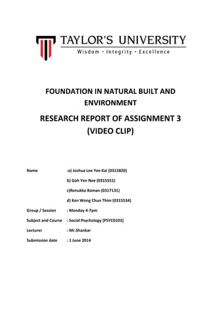 FOUNDATION IN NATURAL BUILT AND
ENVIRONMENT
RESEARCH REPORT OF ASSIGNMENT 3
(VIDEO CLIP)
Name :a) Joshua Lee Yee Kai (0315820)
b) Goh Yen Nee (0315551)
c)Renukka Raman (0317131)
d) Ken Wong Chun Thim (0315534)
Group / Session : Monday 4-7pm
Subject and Course : Social Psychology [PSYC0103]
Lecturer : Mr.Shankar
Submission date : 1 June 2014
 