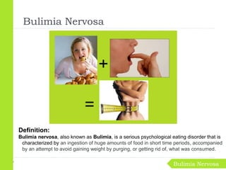 Definition:
Bulimia nervosa, also known as Bulimia, is a serious psychological eating disorder that is
characterized by an ingestion of huge amounts of food in short time periods, accompanied
by an attempt to avoid gaining weight by purging, or getting rid of, what was consumed.
Bulimia Nervosa
Bulimia Nervosa
 