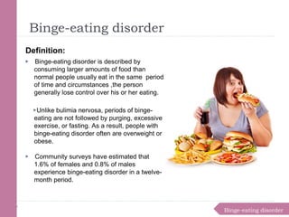 Binge-eating disorder
Binge-eating disorder
Definition:
▶ Binge-eating disorder is described by
consuming larger amounts of food than
normal people usually eat in the same period
of time and circumstances ,the person
generally lose control over his or her eating.
▶Unlike bulimia nervosa, periods of binge-
eating are not followed by purging, excessive
exercise, or fasting. As a result, people with
binge-eating disorder often are overweight or
obese.
▶ Community surveys have estimated that
1.6% of females and 0.8% of males
experience binge-eating disorder in a twelve-
month period.
 