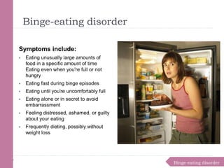 Binge-eating disorder
Binge-eating disorder
Symptoms include:
▶ Eating unusually large amounts of
food in a specific amount of time
Eating even when you're full or not
hungry
▶ Eating fast during binge episodes
▶ Eating until you're uncomfortably full
▶ Eating alone or in secret to avoid
embarrassment
▶ Feeling distressed, ashamed, or guilty
about your eating
▶ Frequently dieting, possibly without
weight loss
 