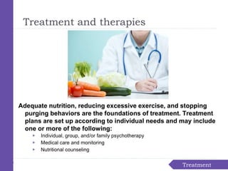 Treatment
Treatment and therapies
Adequate nutrition, reducing excessive exercise, and stopping
purging behaviors are the foundations of treatment. Treatment
plans are set up according to individual needs and may include
one or more of the following:
▶ Individual, group, and/or family psychotherapy
▶ Medical care and monitoring
▶ Nutritional counseling
 