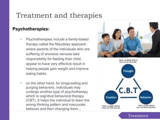 Treatment
Treatment and therapies
Psychotherapies:
▶ Psychotherapies include a family-based
therapy called the Maudsley approach,
where parents of the individuals who are
suffering of anorexia nervosa take
responsibility for feeding their child,
appear to have very effective result in
helping people gain weight and improve
eating habits .
▶ on the other hand, for binge-eating and
purging behaviors, individuals may
undergo another type of psychotherapy
which is cognitive behavioral therapy
(CBT), It helps the individual to learn the
wrong thinking pattern and inaccurate
believes and then changing them ,.
 