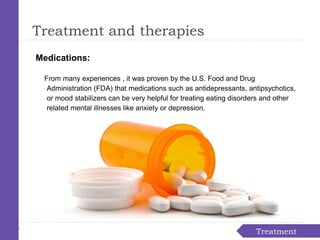 Treatment
Treatment and therapies
Medications:
From many experiences , it was proven by the U.S. Food and Drug
Administration (FDA) that medications such as antidepressants, antipsychotics,
or mood stabilizers can be very helpful for treating eating disorders and other
related mental illnesses like anxiety or depression.
 