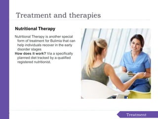 Nutritional Therapy
Nutritional Therapy is another special
form of treatment for Bulimia that can
help individuals recover in the early
disorder stages
How does it work? Via a specifically
planned diet tracked by a qualified
registered nutritionist.
Treatment
Treatment and therapies
 