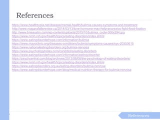References
References
https://www.healthtopia.net/disease/mental-health/bulimia-causes-symptoms-and-treatment
http://www.niagarafallsreview.ca/2014/03/13/love-hormone-may-help-anorexics-fight-food-fixation
http://www.brieaustin.com/wp-content/uploads/2015/10/bulimia_cycle-300x294.jpg
https://www.nimh.nih.gov/health/topics/eating-disorders/index.shtml
https://www.eatingdisorderhope.com/information/bulimia
https://www.mayoclinic.org/diseases-conditions/bulimia/symptoms-causes/syc-20353615
https://www.nationaleatingdisorders.org/bulimia-nervosa
https://www.psychologytoday.com/conditions/eating-disorders
https://www.eatingdisorderhope.com/information/eating-disorder
https://psychcentral.com/blog/archives/2013/08/08/the-psychology-of-eating-disorders/
https://www.nimh.nih.gov/health/topics/eating-disorders/index.shtml
https://www.eatingdisorders.org.au/eating-disorders/bulimia-nervosa
https://www.eatingdisorderhope.com/blog/medical-nutrition-therapy-for-bulimia-nervosa
 
