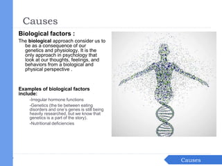 Biological factors :
The biological approach consider us to
be as a consequence of our
genetics and physiology. It is the
only approach in psychology that
look at our thoughts, feelings, and
behaviors from a biological and
physical perspective .
Examples of biological factors
include:
-Irregular hormone functions
-Genetics (the tie between eating
disorders and one’s genes is still being
heavily researched, but we know that
genetics is a part of the story).
-Nutritional deficiencies
IntroductionCauses
Causes
 