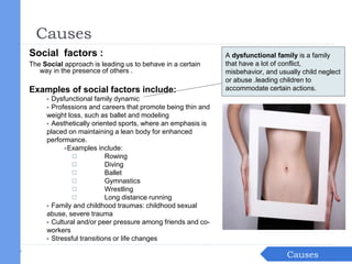 Social factors :
The Social approach is leading us to behave in a certain
way in the presence of others .
Examples of social factors include:
▶ Dysfunctional family dynamic
▶ Professions and careers that promote being thin and
weight loss, such as ballet and modeling
▶ Aesthetically oriented sports, where an emphasis is
placed on maintaining a lean body for enhanced
performance.
▶Examples include:
◻ Rowing
◻ Diving
◻ Ballet
◻ Gymnastics
◻ Wrestling
◻ Long distance running
▶ Family and childhood traumas: childhood sexual
abuse, severe trauma
▶ Cultural and/or peer pressure among friends and co-
workers
▶ Stressful transitions or life changes
Introduction
Causes
Causes
A dysfunctional family is a family
that have a lot of conflict,
misbehavior, and usually child neglect
or abuse .leading children to
accommodate certain actions.
 