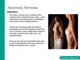 Definition:
▶ The male or female who is suffering from
anorexia have a distorted body image , which
makes them see themselves as overweight
even when the are dangerously thin .
▶ People with anorexia weight themselves
repeatedly and limit the quantity of food they
eat to maintain a body weight that is below a
minimally normal level for age, sex, and
physical health.
▶ Anorexia nervosa has the highest death rate
of any mental disorder. the main causes for
death are starvation and suicide.
Anorexia Nervosa
Anorexia Nervosa
 