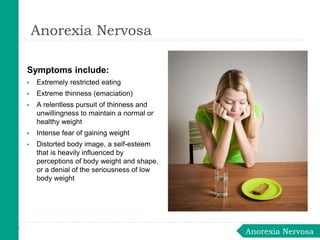 Symptoms include:
▶ Extremely restricted eating
▶ Extreme thinness (emaciation)
▶ A relentless pursuit of thinness and
unwillingness to maintain a normal or
healthy weight
▶ Intense fear of gaining weight
▶ Distorted body image, a self-esteem
that is heavily influenced by
perceptions of body weight and shape,
or a denial of the seriousness of low
body weight
Anorexia Nervosa
Anorexia Nervosa
 