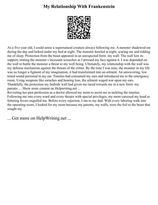My Relationship With Frankenstein
As a five year old, I could sense a supernatural creature always following me. A monster shadowed me
during the day and lurked under my bed at night. The monster howled at night, scaring me and ridding
me of sleep. Protection from the beast appeared in an unexpected form: my wall. The wall lent its
support, muting the monster s incessant screeches as I pressed my face against it. I was depended on
the wall to battle the monster a threat to my well being. Ultimately, my relationship with the wall was
my defense mechanism against the threats of the critter. By the time I was nine, the monster in my life
was no longer a figment of my imagination; it had transformed into an ailment. An unwavering, low
toned sound persisted in my ear. Tinnitus had consumed my ears and introduced me to the emergency
room. Using weapons like earaches and hearing loss, the ailment waged war upon my ears.
Thankfully, the protection my bedside wall had given me raced towards me in a new form: my
parents. ... Show more content on Helpwriting.net ...
Revisiting her past profession as a doctor allowed my mom to assist me in tackling the tinnitus.
Following me into every ward and every theatre with special privileges, my mom caressed my head as
fettering fevers engulfed me. Before every injection, I ran to my dad. With every laboring walk into
the operating room, I looked for my mom because my parents, my walls, were the foil to the beast that
sought my
... Get more on HelpWriting.net ...
 