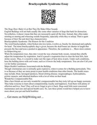 Brachycephalic Syndrome Essay
The Dogs Don t Bark A Lot But They Do Make Other Sounds
English Bulldogs will not bark usually like some other varieties of dogs that bark for distraction.
Nevertheless, it doesn t mean that they are necessarily quiet all the time. Instead, they often make
snorting or snoring and wheezing sounds frequently, especially while they re asleep. That is again
because of their flat and short face characteristics.
Brachycephalic Syndrome: The Reason for the Condition
The word brachycephalic, when broken into two terms, it refers as, brachy for shortened and cephalic
for head . The name brachycephalic dog is given, because the skull bones are shorter in length that
presents the face and nose a pushed in appearance. Therefore, the syndrome is ... Show more content
on Helpwriting.net ...
When the temperature rises, they don t sweat the way a human body sweats, instead they chiefly
adjust the temperature by respiration. And if a pooch s respiration tract to clear the heat fails, heat
stroke occurs. Thus, it s crucial to make sure the signs of heat stress in pets. Under such conditions,
hose the bulldog down with cool water, such as it lowers the body temperature. You can also Call your
vet for further assistances.
Major Health Conditions Associated with the Bulldog
Though veterinarian care is normally quite expensive, when it comes for a Bulldog particularly. This
is so because of they are more prone to poor health conditions than other breeds. The health issues
may include, bloat, laryngeal paralysis, blood clotting disease, megaesophagus, hydrocephalus,
pyloric stenosis, and inherited deafness with a lot of white on their head.
Wonderful, Companionable Pets
Man s best friends are not only wonderful, compassionable but they truly left up our happy moments.
They help everyone to learn about companionship, loyalty and happiness. Feed them with plenty of
affection and love. Sure! They will never forget to give it back. Dogs need little more concerned
maintenance and care and special health cares. So, sure these points would have helped you to know
more about your pet and build healthier
... Get more on HelpWriting.net ...
 
