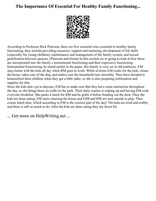 The Importance Of Essential For Healthy Family Functioning...
According to Professor Rick Peterson, there are five essential roles essential to healthy family
functioning, they include providing resources, support and nurturing, development of life skills
(especially for young children), maintenance and management of the family system, and sexual
gratification between spouses. (Peterson and Green) In this section we re going to look at how these
are incorporated into the family s instrumental functioning and their expressive functioning.
Instrumental Functioning As stated earlier in the paper, this family is very set in old traditions. EM
stays home with the kids all day while RM goes to work. While at home EM cooks for the kids, cleans
the house, takes care of the dog, and makes sure the household runs smoothly. They have decided to
homeschool their children when they get a little older, so she is also preparing information and
supplies for that.
Since the kids don t go to daycare, EM has to make sure that they have some interaction throughout
the day, so she brings them on walks to the park. Their daily routine is waking up and having EM cook
everyone breakfast. She packs a lunch for RM and he grabs it before heading out the door. Once the
kids are done eating, EM starts cleaning the house and EJM and HM are sent outside to play. Then
comes lunch time, which according to EM is the craziest part of the day! The kids are tired and crabby
and there is still so much to do. After the kids are done eating they lay down for
... Get more on HelpWriting.net ...
 