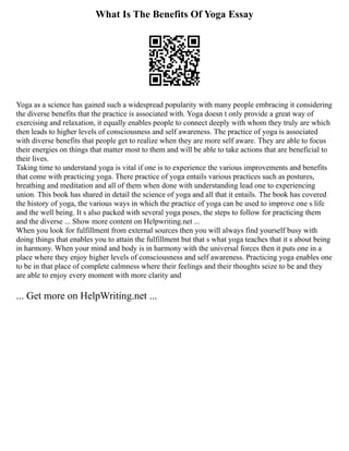 What Is The Benefits Of Yoga Essay
Yoga as a science has gained such a widespread popularity with many people embracing it considering
the diverse benefits that the practice is associated with. Yoga doesn t only provide a great way of
exercising and relaxation, it equally enables people to connect deeply with whom they truly are which
then leads to higher levels of consciousness and self awareness. The practice of yoga is associated
with diverse benefits that people get to realize when they are more self aware. They are able to focus
their energies on things that matter most to them and will be able to take actions that are beneficial to
their lives.
Taking time to understand yoga is vital if one is to experience the various improvements and benefits
that come with practicing yoga. There practice of yoga entails various practices such as postures,
breathing and meditation and all of them when done with understanding lead one to experiencing
union. This book has shared in detail the science of yoga and all that it entails. The book has covered
the history of yoga, the various ways in which the practice of yoga can be used to improve one s life
and the well being. It s also packed with several yoga poses, the steps to follow for practicing them
and the diverse ... Show more content on Helpwriting.net ...
When you look for fulfillment from external sources then you will always find yourself busy with
doing things that enables you to attain the fulfillment but that s what yoga teaches that it s about being
in harmony. When your mind and body is in harmony with the universal forces then it puts one in a
place where they enjoy higher levels of consciousness and self awareness. Practicing yoga enables one
to be in that place of complete calmness where their feelings and their thoughts seize to be and they
are able to enjoy every moment with more clarity and
... Get more on HelpWriting.net ...
 
