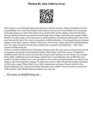 Michael By John Sullivan Essay
John Sullivan s essay Michael begins describing how Michael Jackson s family developed over time,
his grandfather was a slave that escaped north. Jackson was also one of ten children. At a young age
he became famous as a part of the Jackson Five a band of him and his siblings. Over time the band
split up, Michael Jackson went solo and used the help of his younger sister Janet and younger brother
Randy in his early songs. As his fame grew so did his publicity everything he did became a story from
nose jobs and the tone of his voice to accusations of child molestation. Even though these are not good
things to write about a person, Jackson s fame grew with the more stories and articles published about
him. The stories and articles by the press whether they are good or bad help bring ... Show more
content on Helpwriting.net ...
There is a common trend between child actors acting out after their teen years to become more present
in magazines giving them more attention leading to them being worth more money. Compared to
childhood actors who do not act out which does not give them attention or more money. For example
Hilary Duff a childhood actor in the Disney Channel show Lizzie McGuire who in 2007 had a net
worth of 15 million dollars who is now currently at a net worth of 25 million dollars, has stayed in the
shadows after she stopped her singing, TV, and movie career in 2006. She has has recently resurfaced
in 2016 with a single. While Miley Cyrus, Duff s replacement on Disney Channel with her show
Hannah Montana in the midst of her Hannah Montana career (2009) Cyrus net worth was around 94
million dollars. After Hannah Montana ended Cyrus came out
... Get more on HelpWriting.net ...
 