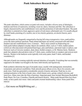 Punk Subculture Research Paper
The punk subculture, which centres on punk rock music, includes a diverse array of ideologies,
fashions and forms of expression, including visual art, dance, literature and film. The subculture is
largely characterized by anti establishment views and the promotion of individual freedom. The punk
subculture is centered on a loud, aggressive genre of rock music called punk rock. It is usually played
by small bands consisting of a vocalist, one or two electric guitarists, an electric bassist, and a
drummer.
Although punks are frequently categorised as having left wing or progressive views, punk politics
cover the entire political spectrum. Punk related ideologies are mostly concerned with individual
freedom and anti establishment views. Common ... Show more content on Helpwriting.net ...
Early punk fashion adapted everyday objects for aesthetic effect, such as T shirts, leather jackets
(which are often decorated with painted band logos, pins and buttons, and metal studs or spikes), and
footwear such as Converse sneakers, skate shoes, brothel creepers, or Dr. Martens boots. Hardcore
punk fans adopted a dressed down style of T shirts, jeans, combat boots or sneakers and crewcut style
haircuts. Women in the hardcore scene typically wore army pants, band T shirts, and hooded
sweatshirts.[1]
One part of punk was creating explicitly outward identities of sexuality. Everything that was normally
supposed to be hidden was brought to the front, both literally and figuratively.
Punk aesthetics determine the type of art punks enjoy, usually with underground, minimalistic,
iconoclastic and satirical sensibilities. Punk artwork graces album covers, flyers for concerts, and
punk zines. Punk has generated a considerable amount of poetry and prose. Punk has its own
underground press in the form of punk zines, which feature news, gossip, cultural criticism, and
interviews. Some zines take the form of perzines. Important punk zines include Maximum RocknRoll,
Punk Planet, No Cure, Cometbus, Flipside,and Search Destroy . Many punk themed films have been
made, as have punk rock music videos and punk oriented skateboarding videos. Some punk films
intercut
... Get more on HelpWriting.net ...
 