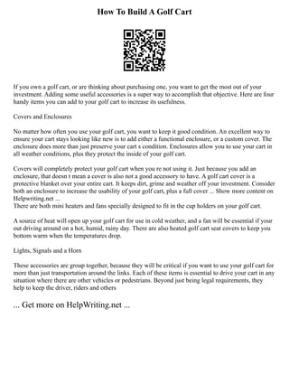 How To Build A Golf Cart
If you own a golf cart, or are thinking about purchasing one, you want to get the most out of your
investment. Adding some useful accessories is a super way to accomplish that objective. Here are four
handy items you can add to your golf cart to increase its usefulness.
Covers and Enclosures
No matter how often you use your golf cart, you want to keep it good condition. An excellent way to
ensure your cart stays looking like new is to add either a functional enclosure, or a custom cover. The
enclosure does more than just preserve your cart s condition. Enclosures allow you to use your cart in
all weather conditions, plus they protect the inside of your golf cart.
Covers will completely protect your golf cart when you re not using it. Just because you add an
enclosure, that doesn t mean a cover is also not a good accessory to have. A golf cart cover is a
protective blanket over your entire cart. It keeps dirt, grime and weather off your investment. Consider
both an enclosure to increase the usability of your golf cart, plus a full cover ... Show more content on
Helpwriting.net ...
There are both mini heaters and fans specially designed to fit in the cup holders on your golf cart.
A source of heat will open up your golf cart for use in cold weather, and a fan will be essential if your
out driving around on a hot, humid, rainy day. There are also heated golf cart seat covers to keep you
bottom warm when the temperatures drop.
Lights, Signals and a Horn
These accessories are group together, because they will be critical if you want to use your golf cart for
more than just transportation around the links. Each of these items is essential to drive your cart in any
situation where there are other vehicles or pedestrians. Beyond just being legal requirements, they
help to keep the driver, riders and others
... Get more on HelpWriting.net ...
 