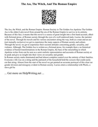 The Ass, The Witch, And The Roman Empire
The Ass, the Witch, and the Roman Empire: Roman Society in The Golden Ass Apuleius The Golden
Ass is the oldest Latin novel from around the era of the Roman Empire to survive in its entirety.
Because of this fact, it means that this novel is a source of great insight into a first hand account, albeit
with fictional prose, of Roman society through the eyes of a well endowed male, Lucius, the narrator
of the novel. Through his travels and his various encounters along the way, both as a man and an ass
(not mutually exclusive) we get to experience the many aspects of Roman society and culture.
Through the novel, we get to experience their societal attitudes concerning gender, sexuality, and
violence. Although, The Golden Ass is written as a fictional prose, for example there s no historical
evidence of bestial transformations in the Roman Empire, the base of the storytelling in which
Apuleius writes from can be seen as a semi realistic representation and accounts of Roman society at
its peak and give us insight into their views on sexuality and gender.
In Roman society males dominated and had almost complete control over the entirety of their families.
Everyone s life was on a string and the patriarch of the household held the scissors that could easily
cut that string. Almost from the start of the novel we get painted an accurate portrayal of this clear cut
gender division and misogyny evident in Roman society. Lucius enters a relationship with Photis, a
slave girl he
... Get more on HelpWriting.net ...
 
