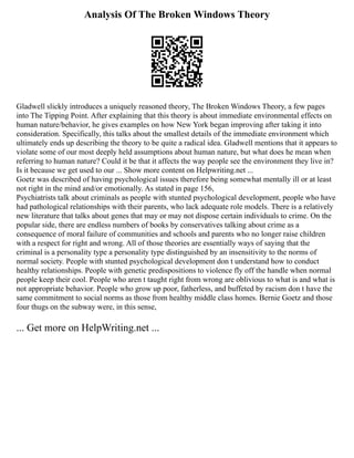 Analysis Of The Broken Windows Theory
Gladwell slickly introduces a uniquely reasoned theory, The Broken Windows Theory, a few pages
into The Tipping Point. After explaining that this theory is about immediate environmental effects on
human nature/behavior, he gives examples on how New York began improving after taking it into
consideration. Specifically, this talks about the smallest details of the immediate environment which
ultimately ends up describing the theory to be quite a radical idea. Gladwell mentions that it appears to
violate some of our most deeply held assumptions about human nature, but what does he mean when
referring to human nature? Could it be that it affects the way people see the environment they live in?
Is it because we get used to our ... Show more content on Helpwriting.net ...
Goetz was described of having psychological issues therefore being somewhat mentally ill or at least
not right in the mind and/or emotionally. As stated in page 156,
Psychiatrists talk about criminals as people with stunted psychological development, people who have
had pathological relationships with their parents, who lack adequate role models. There is a relatively
new literature that talks about genes that may or may not dispose certain individuals to crime. On the
popular side, there are endless numbers of books by conservatives talking about crime as a
consequence of moral failure of communities and schools and parents who no longer raise children
with a respect for right and wrong. All of those theories are essentially ways of saying that the
criminal is a personality type a personality type distinguished by an insensitivity to the norms of
normal society. People with stunted psychological development don t understand how to conduct
healthy relationships. People with genetic predispositions to violence fly off the handle when normal
people keep their cool. People who aren t taught right from wrong are oblivious to what is and what is
not appropriate behavior. People who grow up poor, fatherless, and buffeted by racism don t have the
same commitment to social norms as those from healthy middle class homes. Bernie Goetz and those
four thugs on the subway were, in this sense,
... Get more on HelpWriting.net ...
 