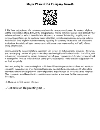 Major Phases Of A Company Growth
9. The three major phases of a company growth are the entrepreneurial phase, the managerial phase
and the consolidation phase. First, in the entrepreneurial phase a company focuses on its core activities
and on which market paths it should follow. Moreover, in terms of their facility, its policy can be
expected to emphasize on its functional needs rather than expending resources on symbolic features.
Additionally, there might be some uncertainty regarding the company future and a lack of access to
professional knowledge of space management, which may cause overcrowding and badly chosen
timing of relocation.
Second, during the managerial phase a company still focuses on its fundamental activities. . However,
now the company can now adopt workspace layout reflecting hierarchical tendencies. In addition, new
problem may occur requiring experts because of special space requirements. Likewise, because of lack
of management focus on the distribution of the space, issues related to facilities and support services
are dealt irregularly.
And third, during the consolidation phase skills in facilities management are available and use more
constantly. Dependence on cross functional teams and calculated experimentation with teleworking
and other alternative work practices can be expected to imply changes on the layout of the company.
Also, companies should consider to exploit the opportunities to introduce facility management
procedures.
10. There are several reasons of why a
... Get more on HelpWriting.net ...
 