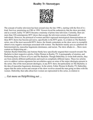 Reality Tv Stereotypes
The concept of reality television has been around since the late 1990 s, starting with the first of it s
kind, Survivor, premiering on CBS in 1999. Viewers loved the authenticity that the show provided,
and as a result, reality TV (RTV) became a mainstay of prime time television. Currently, there are
more than 320 contemporary RTV shows that occupy the television screens of thousands of
individuals. However, the portrayal of women and their regressed stereotypical characterizations on
these RTV shows has become pervasive, specifically in the RTV genre. As evident on The Bachelor
series, one of the most successful RTV shows, the female contestants on the show serve to exemplify
almost every negative stereotype associated with women. The Bachelor mainly acts as a platform for
heteronormativity, masculine hegemonic dominance, and racism. The show alludes to ... Show more
content on Helpwriting.net ...
Scholars Rachel Dubrofsky and Antione Hardy have specifically targeted their research towards The
Bachelor in their respective articles, Fallen Women in Reality TV: A pornography of emotion, and
Performing Race in Flavor of Love and The Bachelor. Though Dubrofsky co wrote both articles, they
are from entirely different publications and touch on completely different topics. These two articles
serve to address various arguments but nevertheless agree on some of the major ideologies present in
the series. One of the most present ideologies, in any RTV show, but particularly on The Bachelor, is
the idea of masculine hegemonic dominance. In the article, Fallen Women In Reality TV, Dubrofsky
argues that the entire action and concept of the show revolves around the man going on dates with the
women. Dubrofsky then talks about how women are represented in this series, in relation to
... Get more on HelpWriting.net ...
 