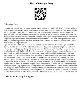 A Hero of the Ages Essay
A Hero of the Ages
Heroes come from all sorts of places: movies, books, and even everyday life. Jen, a Gelfling, is a hero
from the movie The Dark Crystal. Jen s story is one of prophecy, the never ending fight between good
and evil, and love. This composition shall trace Jen s quest as well as evaluate his success in that
quest, his individual self, and finally he shall be compared to one of the Greek heroes. Jen s quest can
be classified as restoring the good kingdom. During a time of great change in the universe, there was a
single dark crystal which held the source of balance and truth. At this time, many years before Jen s
birth, the world was peaceful. However, the crystal was shattered and the world was divided ... Show
more content on Helpwriting.net ...
Ogra was another aid to Jen. She was an old woman who could foresee the future. Ogra also had the
missing shard of the dark crystal in her possession, and she gave it to Jen after he proved worthy. The
Mystics gave Jen hope and strong will to overcome his challenges. Unfortunately, Jen is also quite
small and could easily be harmed. He is also very unsure of himself at many times. At the start of his
quest, Jen is still with the Mystics. His master, the eldest, had just told him of his journey and soon
after passed away. Jen must first find Ogra and obtain the missing shard to complete the dark crystal.
At Ogra s awful monsters sent by the Skeksis try and kill Jen and they destroy Ogra s home in the
process. Ogra is captured and taken to the Skeksis. Meanwhile, having escaped, Jen finds himself in a
strange forest where he meets Kara. Both had thought themselves the last of their kind, and soon form
a strong bond. Kara takes Jen to her adopted family, the podlings. It is here that the Skeksis monsters
come once again. They capture some of the podlings and take them to the Skeksis who will drain their
life energy and turn them into slaves. During all of this, the eldest Skeksis leader has passed away and
his leadership was won by one of the remaining Skeksis. Chamberlain, a horrid scoundrel, had tried in
vain for the throne and after his defeat, was exiled. He comes across Jen and Kara and tries to befriend
... Get more on HelpWriting.net ...
 