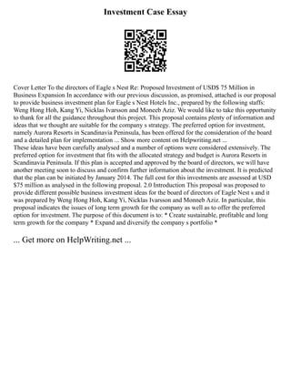 Investment Case Essay
Cover Letter To the directors of Eagle s Nest Re: Proposed Investment of USD$ 75 Million in
Business Expansion In accordance with our previous discussion, as promised, attached is our proposal
to provide business investment plan for Eagle s Nest Hotels Inc., prepared by the following staffs:
Weng Hong Hoh, Kang Yi, Nicklas Ivarsson and Moneeb Aziz. We would like to take this opportunity
to thank for all the guidance throughout this project. This proposal contains plenty of information and
ideas that we thought are suitable for the company s strategy. The preferred option for investment,
namely Aurora Resorts in Scandinavia Peninsula, has been offered for the consideration of the board
and a detailed plan for implementation ... Show more content on Helpwriting.net ...
These ideas have been carefully analysed and a number of options were considered extensively. The
preferred option for investment that fits with the allocated strategy and budget is Aurora Resorts in
Scandinavia Peninsula. If this plan is accepted and approved by the board of directors, we will have
another meeting soon to discuss and confirm further information about the investment. It is predicted
that the plan can be initiated by January 2014. The full cost for this investments are assessed at USD
$75 million as analysed in the following proposal. 2.0 Introduction This proposal was proposed to
provide different possible business investment ideas for the board of directors of Eagle Nest s and it
was prepared by Weng Hong Hoh, Kang Yi, Nicklas Ivarsson and Monneb Aziz. In particular, this
proposal indicates the issues of long term growth for the company as well as to offer the preferred
option for investment. The purpose of this document is to: * Create sustainable, profitable and long
term growth for the company * Expand and diversify the company s portfolio *
... Get more on HelpWriting.net ...
 