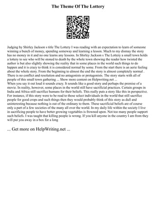 The Theme Of The Lottery
Judging by Shirley Jackson s title The Lottery I was reading with an expectation to learn of someone
winning a bunch of money, spending someway and learning a lesson. Much to my dismay the story
has no money in it and no one learns any lessons. In Shirley Jackson s The Lottery a small town holds
a lottery to see who will be stoned to death by the whole town showing the reader how twisted the
author is but also slightly showing the reality that in some places in the world such things to do
happen and it is crazy to think it is considered normal by some. From the start there is an aerie feeling
about the whole story. From the beginning to almost the end the story is almost completely normal .
There is no conflict and resolution and no antagonists or protagonists. The story starts with all of
people of this small town gathering ... Show more content on Helpwriting.net ...
When you say it out loud it sounds crazy. It sounds like a good story and perhaps the premise of a
movie. In reality, however, some places in the world still have sacrificial practices. Certain groups in
India and Africa still sacrifice humans for their beliefs. This really puts a story like this in perspective.
For instance, if this story were to be read to those select individuals in the world that still sacrifice
people for good crops and such things then they would probably think of this story as dull and
uninteresting because nothing is out of the ordinary to them. These sacrificial beliefs are of course
only a part of a few societies of the many all over the world. In my daily life within the society I live
in sacrificing people to have better growing vegetables is frowned upon. Not too many people support
such beliefs. I was taught that killing people is wrong. If you kill anyone in the country I am from they
will put you away in a box for a long
... Get more on HelpWriting.net ...
 