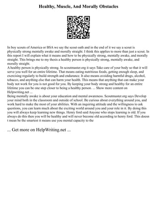 Healthy, Muscle, And Morally Obstacles
In boy scouts of America or BSA we say the scout oath and in the end of it we say a scout is
physically strong mentally awake and morally straight. I think this applies to more than just a scout. In
this report I will explain what it means and how to be physically strong, mentally awake, and morally
straight. This brings me to my thesis a healthy person is physically strong, mentally awake, and
morally straight.
A healthy person is physically strong. In scoutmaster.org it says Take care of your body so that it will
serve you well for an entire lifetime. That means eating nutritious foods, getting enough sleep, and
exercising regularly to build strength and endurance. It also means avoiding harmful drugs, alcohol,
tobacco, and anything else that can harm your health. This means that anything that can make your
body not work for you is not good for you. By keeping your body strong and healthy for an entire
lifetime you can be one step closer to being a healthy person. ... Show more content on
Helpwriting.net ...
Being mentally awake is about your education and mental awareness. Scoutmaster.org says Develop
your mind both in the classroom and outside of school. Be curious about everything around you, and
work hard to make the most of your abilities. With an inquiring attitude and the willingness to ask
questions, you can learn much about the exciting world around you and your role in it. By doing this
you will always keep learning new things. Henry ford said Anyone who stops learning is old. If you
always do this then you will be healthy and will never become old according to henry ford. This doesn
t mean be the smartest it means use you mental capacity to the
... Get more on HelpWriting.net ...
 