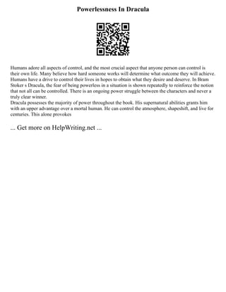 Powerlessness In Dracula
Humans adore all aspects of control, and the most crucial aspect that anyone person can control is
their own life. Many believe how hard someone works will determine what outcome they will achieve.
Humans have a drive to control their lives in hopes to obtain what they desire and deserve. In Bram
Stoker s Dracula, the fear of being powerless in a situation is shown repeatedly to reinforce the notion
that not all can be controlled. There is an ongoing power struggle between the characters and never a
truly clear winner.
Dracula possesses the majority of power throughout the book. His supernatural abilities grants him
with an upper advantage over a mortal human. He can control the atmosphere, shapeshift, and live for
centuries. This alone provokes
... Get more on HelpWriting.net ...
 