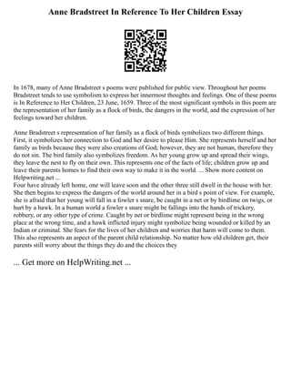 Anne Bradstreet In Reference To Her Children Essay
In 1678, many of Anne Bradstreet s poems were published for public view. Throughout her poems
Bradstreet tends to use symbolism to express her innermost thoughts and feelings. One of these poems
is In Reference to Her Children, 23 June, 1659. Three of the most significant symbols in this poem are
the representation of her family as a flock of birds, the dangers in the world, and the expression of her
feelings toward her children.
Anne Bradstreet s representation of her family as a flock of birds symbolizes two different things.
First, it symbolizes her connection to God and her desire to please Him. She represents herself and her
family as birds because they were also creations of God; however, they are not human, therefore they
do not sin. The bird family also symbolizes freedom. As her young grow up and spread their wings,
they leave the nest to fly on their own. This represents one of the facts of life; children grow up and
leave their parents homes to find their own way to make it in the world. ... Show more content on
Helpwriting.net ...
Four have already left home, one will leave soon and the other three still dwell in the house with her.
She then begins to express the dangers of the world around her in a bird s point of view. For example,
she is afraid that her young will fall in a fowler s snare, be caught in a net or by birdlime on twigs, or
hurt by a hawk. In a human world a fowler s snare might be fallings into the hands of trickery,
robbery, or any other type of crime. Caught by net or birdlime might represent being in the wrong
place at the wrong time, and a hawk inflicted injury might symbolize being wounded or killed by an
Indian or criminal. She fears for the lives of her children and worries that harm will come to them.
This also represents an aspect of the parent child relationship. No matter how old children get, their
parents still worry about the things they do and the choices they
... Get more on HelpWriting.net ...
 