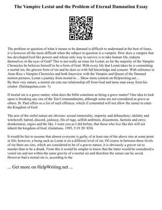 The Vampire Lestat and the Problem of Eternal Damnation Essay
The problem or question of what it means to be damned is difficult to understand at the best of times,
it is however all the more difficult when the subject in question is a vampire. How does a vampire that
has developed God like powers and whose only way to survive is to take human life, redeem
themselves in the eyes of God? This is not really an issue for Lestat; as for the majority of the Vampire
Chronicles he believes himself to be a form of God. With every life that Lestat takes he is committing
a mortal sin, the gravest form of sin and he does so with full knowledge and consent. With reference to
Anne Rice s Vampire Chronicles and both Interview with the Vampire and Queen of the Damned
motion pictures, Lestat s journey from mortal to ... Show more content on Helpwriting.net ...
By their very nature, a mortal sin cuts our relationship off from God and turns man away from his
creator. (Saintaquinas.com: 1)
If mortal sin is a grave matter, what does the bible constitute as being a grave matter? One idea to look
upon is breaking any one of the Ten Commandments, although some are not considered as grave as
others. St. Paul offers us a list of such offences, which if committed will not allow the sinner to enter
the Kingdom of God:
The acts of the sinful nature are obvious: sexual immorality, impurity and debauchery; idolatry and
witchcraft; hatred, discord, jealousy, fits of rage, selfish ambition, dissentions, factions and envy;
drunkenness, orgies and the like. I warn you as I did before, that those who live like this will not
inherit the kingdom of God. (Galatians, 1995, 5:19 20: 824)
It would be fair to assume that almost everyone is guilty of at least one of the above sins at some point
in life; however, a being such as Lestat is on a different level of sin. Of course in between these levels
of sin there are sins, which are considered to be of a graver nature, it is obviously a graver sin to
murder than to be a drunk. From this it would be simpler to know that the latter would be considered a
venial sin and not within the same gravity of a mortal sin and therefore the sinner can be saved.
However bad a mortal sin is, according to the
... Get more on HelpWriting.net ...
 