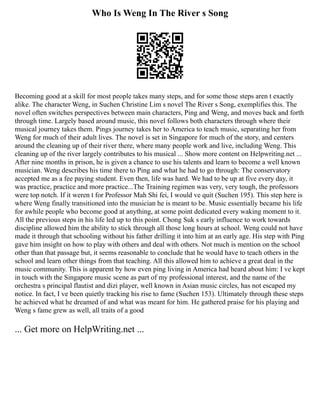 Who Is Weng In The River s Song
Becoming good at a skill for most people takes many steps, and for some those steps aren t exactly
alike. The character Weng, in Suchen Christine Lim s novel The River s Song, exemplifies this. The
novel often switches perspectives between main characters, Ping and Weng, and moves back and forth
through time. Largely based around music, this novel follows both characters through where their
musical journey takes them. Pings journey takes her to America to teach music, separating her from
Weng for much of their adult lives. The novel is set in Singapore for much of the story, and centers
around the cleaning up of their river there, where many people work and live, including Weng. This
cleaning up of the river largely contributes to his musical ... Show more content on Helpwriting.net ...
After nine months in prison, he is given a chance to use his talents and learn to become a well known
musician. Weng describes his time there to Ping and what he had to go through: The conservatory
accepted me as a fee paying student. Even then, life was hard. We had to be up at five every day, it
was practice, practice and more practice...The Training regimen was very, very tough, the professors
were top notch. If it weren t for Professor Mah Shi fei, I would ve quit (Suchen 195). This step here is
where Weng finally transitioned into the musician he is meant to be. Music essentially became his life
for awhile people who become good at anything, at some point dedicated every waking moment to it.
All the previous steps in his life led up to this point. Chong Suk s early influence to work towards
discipline allowed him the ability to stick through all those long hours at school. Weng could not have
made it through that schooling without his father drilling it into him at an early age. His step with Ping
gave him insight on how to play with others and deal with others. Not much is mention on the school
other than that passage but, it seems reasonable to conclude that he would have to teach others in the
school and learn other things from that teaching. All this allowed him to achieve a great deal in the
music community. This is apparent by how even ping living in America had heard about him: I ve kept
in touch with the Singapore music scene as part of my professional interest, and the name of the
orchestra s principal flautist and dizi player, well known in Asian music circles, has not escaped my
notice. In fact, I ve been quietly tracking his rise to fame (Suchen 153). Ultimately through these steps
he achieved what he dreamed of and what was meant for him. He gathered praise for his playing and
Weng s fame grew as well, all traits of a good
... Get more on HelpWriting.net ...
 