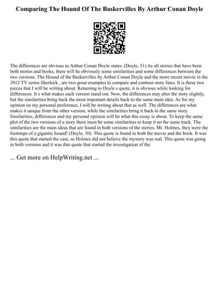 Comparing The Hound Of The Baskervilles By Arthur Conan Doyle
The differences are obvious as Arthur Conan Doyle states. (Doyle, 51) As all stories that have been
both stories and books, there will he obviously some similarities and some differences between the
two versions. The Hound of the Baskervilles by Arthur Conan Doyle and the more recent movie in the
2012 TV series Sherlock , are two great examples to compare and contrast story lines. It is these two
pieces that I will be writing about. Returning to Doyle s quote, it is obvious while looking for
differences. It s what makes each version stand out. Now, the differences may alter the story slightly,
but the similarities bring back the most important details back to the same main idea. As for my
opinion on my personal preference, I will be writing about that as well. The differences are what
makes it unique from the other version, while the similarities bring it back to the same story.
Similarities, differences and my personal opinion will be what this essay is about. To keep the same
plot of the two versions of a story there must be some similarities to keep it on the same track. The
similarities are the main ideas that are found in both versions of the stories. Mr. Holmes, they were the
footsteps of a gigantic hound! (Doyle, 30). This quote is found in both the movie and the book. It was
this quote that started the case, as Holmes did not believe the mystery was real. This quote was going
in both versions and it was that quote that started the investigation of the
... Get more on HelpWriting.net ...
 