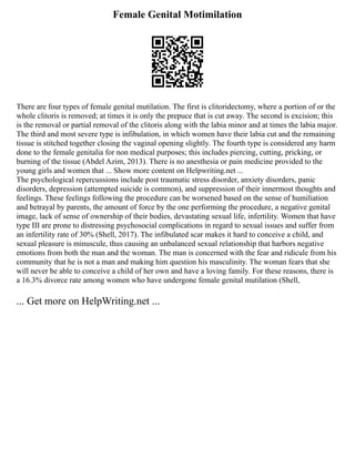 Female Genital Motimilation
There are four types of female genital mutilation. The first is clitoridectomy, where a portion of or the
whole clitoris is removed; at times it is only the prepuce that is cut away. The second is excision; this
is the removal or partial removal of the clitoris along with the labia minor and at times the labia major.
The third and most severe type is infibulation, in which women have their labia cut and the remaining
tissue is stitched together closing the vaginal opening slightly. The fourth type is considered any harm
done to the female genitalia for non medical purposes; this includes piercing, cutting, pricking, or
burning of the tissue (Abdel Azim, 2013). There is no anesthesia or pain medicine provided to the
young girls and women that ... Show more content on Helpwriting.net ...
The psychological repercussions include post traumatic stress disorder, anxiety disorders, panic
disorders, depression (attempted suicide is common), and suppression of their innermost thoughts and
feelings. These feelings following the procedure can be worsened based on the sense of humiliation
and betrayal by parents, the amount of force by the one performing the procedure, a negative genital
image, lack of sense of ownership of their bodies, devastating sexual life, infertility. Women that have
type III are prone to distressing psychosocial complications in regard to sexual issues and suffer from
an infertility rate of 30% (Shell, 2017). The infibulated scar makes it hard to conceive a child, and
sexual pleasure is minuscule, thus causing an unbalanced sexual relationship that harbors negative
emotions from both the man and the woman. The man is concerned with the fear and ridicule from his
community that he is not a man and making him question his masculinity. The woman fears that she
will never be able to conceive a child of her own and have a loving family. For these reasons, there is
a 16.3% divorce rate among women who have undergone female genital mutilation (Shell,
... Get more on HelpWriting.net ...
 