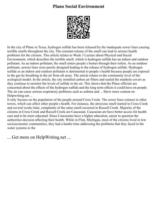 Plano Social Environment
In the city of Plano in Texas, hydrogen sulfide has been released by the inadequate sewer lines causing
terrible smells throughout the city. The constant release of the smell can lead to serious health
problems for the citizens. This article relates to Week 3 Lecture about Physical and Social
Environment, which describes the terrible smell, which is hydrogen sulfide has an indoor and outdoor
pollutant. As an indoor pollutant, the smell enters people s homes through their toilets. As an outdoor
pollutant, sewers lines were poorly designed leading to the release of hydrogen sulfide. Hydrogen
sulfide as an indoor and outdoor pollutant is detrimental to people s health because people are exposed
to the gas by breathing in the air from all areas. The article relates to the community level of the
ecological model. In the article, the city installed carbon air filters and sealed the manhole covers as
they continue to monitor the levels of sulfide in the air. This shows that the Plano officials are
concerned about the effects of the hydrogen sulfide and the long term effects it could have on people.
The air can cause serious respiratory problems such as asthma and ... Show more content on
Helpwriting.net ...
It only focuses on the population of the people around Cross Creek. The sewer lines connect to other
towns, which can affect other people s health. For instance, the atrocious smell started in Cross Creek
and several weeks later, complaints of the same smell occurred in Russell Creek. Majority of the
citizens in Cross Creek and Russell Creek are Caucasian. Caucasian are have better access for health
care and to be more educated. Since Caucasians have a higher education, easier to question the
authorities decision affecting their health. While in Flint, Michigan, most of the citizens lived in low
socioeconomic communities, they had a harder time addressing the problems that they faced in the
water systems to the
... Get more on HelpWriting.net ...
 