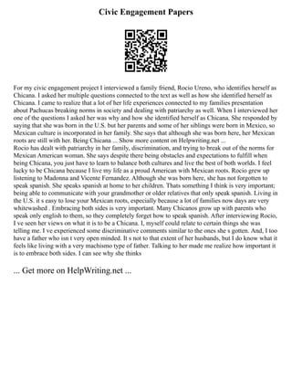 Civic Engagement Papers
For my civic engagement project I interviewed a family friend, Rocio Ureno, who identifies herself as
Chicana. I asked her multiple questions connected to the text as well as how she identified herself as
Chicana. I came to realize that a lot of her life experiences connected to my families presentation
about Pachucas breaking norms in society and dealing with patriarchy as well. When I interviewed her
one of the questions I asked her was why and how she identified herself as Chicana. She responded by
saying that she was born in the U.S. but her parents and some of her siblings were born in Mexico, so
Mexican culture is incorporated in her family. She says that although she was born here, her Mexican
roots are still with her. Being Chicana ... Show more content on Helpwriting.net ...
Rocio has dealt with patriarchy in her family, discrimination, and trying to break out of the norms for
Mexican American woman. She says despite there being obstacles and expectations to fulfill when
being Chicana, you just have to learn to balance both cultures and live the best of both worlds. I feel
lucky to be Chicana because I live my life as a proud American with Mexican roots. Rocio grew up
listening to Madonna and Vicente Fernandez. Although she was born here, she has not forgotten to
speak spanish. She speaks spanish at home to her children. Thats something I think is very important;
being able to communicate with your grandmother or older relatives that only speak spanish. Living in
the U.S. it s easy to lose your Mexican roots, especially because a lot of families now days are very
whitewashed . Embracing both sides is very important. Many Chicanos grow up with parents who
speak only english to them, so they completely forget how to speak spanish. After interviewing Rocio,
I ve seen her views on what it is to be a Chicana. I, myself could relate to certain things she was
telling me. I ve experienced some discriminative comments similar to the ones she s gotten. And, I too
have a father who isn t very open minded. It s not to that extent of her husbands, but I do know what it
feels like living with a very machismo type of father. Talking to her made me realize how important it
is to embrace both sides. I can see why she thinks
... Get more on HelpWriting.net ...
 